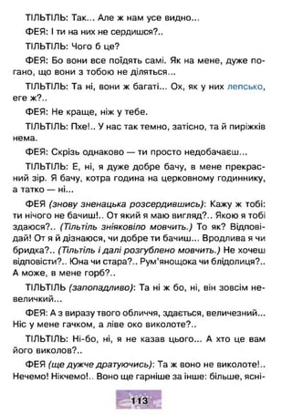 ТІЛЬТІЛЬ: Так... Але ж нам усе видно...
ФЕЯ: І ти на них не сердишся?..
ТІЛЬТІЛЬ: Чого б це?
ФЕЯ: Бо вони все поїдять самі. Як на мене, дуже по­
гано, що вони з тобою не діляться...
ТІЛЬТІЛЬ: Та ні, вони ж багаті... Ох, як у них лепсько,
еге ж?..
ФЕЯ: Не краще, ніж у тебе.
ТІЛЬТІЛЬ: Пхе!.. У нас так темно, затісно, та й пиріжків
нема.
ФЕЯ: Скрізь однаково — ти просто недобачаєш...
ТІЛЬТІЛЬ: Е, ні, я дуже добре бачу, в мене прекрас­
ний зір. Я бачу, котра година на церковному годиннику,
а татко — ні...
ФЕЯ (знову зненацька розсердившись): Кажу ж тобі:
ти нічого не бачиш!.. От який я маю вигляд?.. Якою я тобі
здаюся?.. (Тільтіль зніяковіло мовчить.) То як? Відпові­
дай! От я й дізнаюся, чи добре ти бачиш... Вродлива я чи
бридка?.. (Тільтіль і далі розгублено мовчить.) Не хочеш
відповісти?.. Юна чи стара?.. Рум’янощока чи блідолиця?..
А може, в мене горб?..
ТІЛЬТІЛЬ (запопадливо): Та ні ж бо, ні, він зовсім не­
величкий...
ФЕЯ: А з виразу твого обличчя, здається, величезний...
Ніс у мене гачком, а ліве око виколоте?..
ТІЛЬТІЛЬ: Ні-бо, ні, я не казав цього... А хто це вам
його виколов?..
ФЕЯ (ще дужче дратуючись): Та ж воно не виколоте!..
Нечемо! Нікчемо!.. Воно ще гарніше за інше: більше, ясні­
 
