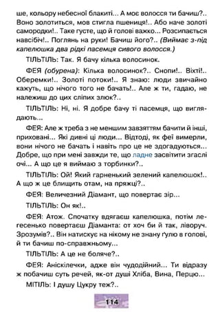 ше, кольору небесної блакиті... А моє волосся ти бачиш?..
Воно золотиться, мов стигла пшениця!.. Або наче золоті
самородки!.. Таке густе, що й голові важко... Розсипається
навсібіч!.. Поглянь на руки! Бачиш його?.. (Виймає з-під
капелюшка два рідкі пасемця сивого волосся.)
ТІЛЬТІЛЬ: Так. Я бачу кілька волосинок.
ФЕЯ (обурена): Кілька волосинок?.. Снопи!.. Віхті!..
Оберемки!.. Золоті потоки!.. Я знаю: люди звичайно
кажуть, що нічого того не бачать!.. Але ж ти, гадаю, не
належиш до цих сліпих злюк?..
ТІЛЬТІЛЬ: Ні, ні. Я добре бачу ті пасемця, що вигля­
дають...
ФЕЯ: Але ж треба з не меншим завзяттям бачити й інші,
приховані... Які дивні ці люди... Відтоді, як феї вимерли,
вони нічого не бачать і навіть про це не здогадуються...
Добре, що при мені завжди те, що ладне засвітити згаслі
очі... А що це я виймаю з торбинки?..
ТІЛЬТІЛЬ: Ой! Який гарненький зелений капелюшок!..
А що ж це блищить отам, на пряжці?..
ФЕЯ: Величезний Діамант, що повертає зір...
ТІЛЬТІЛЬ: Он як!..
ФЕЯ: Атож. Спочатку вдягаєш капелюшка, потім ле­
гесенько повертаєш Діаманта: от хоч би й так, ліворуч.
Зрозумів?.. Він натискує на нікому не знану ґулю в голові,
й ти бачиш по-справжньому...
ТІЛЬТІЛЬ: А це не боляче?..
ФЕЯ: Аніскілечки, адже він чудодійний... Ти відразу
ж побачиш суть речей, як-от душі Хліба, Вина, Перцю...
МІТІЛЬ: І душу Цукру теж?..
 