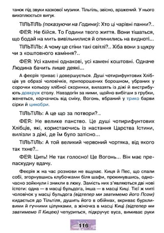 танок під звуки казкової музики. Тільтіль, звісно, вражений. У нього
вихоплюється вигук.
ТІЛЬТІЛЬ (показуючи на Години): Хто ці чарівні панни?..
ФЕЯ: Не бійся. То Години твого життя. Вони тішаться,
що бодай на мить вивільнилися й опинились на видноті...
ТІЛЬТІЛЬ: А чому це стіни такі світлі?.. Хіба вони з цукру
чи з коштовного каміння?..
ФЕЯ: Усі камені однакові, усі камені коштовні. Одначе
Людина бачить лише деякі...
А феєрія триває і довершується. Душі чотирифунтових Хліб­
ців ув образі чоловічків, припорошених борошном, убраних у
сорочки кольору хлібної скоринки, вилазять із діжі й вистрибу­
ють довкруж столу. Навздогін за ними, щойно вибігши з грубки,
женеться, корчачись від сміху, Вогонь, вбраний у трико барви
сірки й цинобри.
ТІЛЬТІЛЬ: А це що за потвори?..
ФЕЯ: Не велике панство. Це душі чотирифунтових
Хлібців, які, користаючись із настання Царства Істини,
вилізли з діжі, де їм було затісно...
ТІЛЬТІЛЬ: А той великий червоний чортяка, від якого
так тхне?..
ФЕЯ: Цить! Не так голосно! Це Вогонь... Він має пре­
паскудну вдачу.
Феєрія ж на час розмови не вщухає. Киця й Пес, що спали
собі, згорнувшись клубочками біля шафи, прокинувшись, одно­
часно зойкнули і зникли в люку. Замість них з’являються дві нові
істоти: одна — в масці бульдога, інша — в масці Киці. Тієї ж миті
чоловічок у масці бульдога (відтепер ми зватимемо його Псом)
кидається до Тільтіля, душить його в обіймах, вкриває бурхли­
вими й гучними цілунками, а жіночка в масці Киці (відтепер ми
зватимемо її Кицею) чепуриться, підкручує вуса, вимиває руки
 