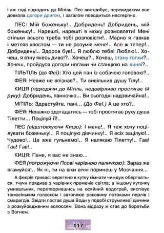 і аж тоді підходить до Мітіль. Пес вистрибує, перекидаючи все
довкола догори дриґом, і загалом поводиться нестерпно.
ПЕС: Мій боженьку!.. Добридень! Добридень, мій
боженьку!.. Нарешті, нарешті я можу розмовляти! Мені
стільки всього треба тобі розповісти!.. Марно я гавкав
і метляв хвостом — ти не розумів мене!.. Але ж тепер!..
Добридень!.. Здоров був!.. Я люблю тебе! Люблю!.. Хо­
чеш, я втну якесь диво!?.. Хочеш?.. Хочеш, стану гопки?..
Хочеш, пройдуся догори ногами чи станцюю на линві?..
ТІЛЬТІЛЬ (до Феї): Хто цей пан із собачою головою?..
ФЕЯ: Невже не впізнав?.. Ти вивільнив душу Тілу!..
КИЦЯ (підходячи до Мітіль, недовірливо простягає їй
руку): Добридень, панночко... Ви сьогодні надзвичайна!..
МІТІЛЬ: Здрастуйте, пані... (До Феї.) А це хто?..
ФЕЯ: Неважко здогадатись — тобі простягає руку душа
Тілетти... Поцілуй її!..
ПЕС (відштовхуючи Кицю): І мене!.. Я теж хочу поці­
лувати боженьку!.. Я поцілую дівчинку!.. Я всіх зацілую!..
Чудово!.. Це вже гульнемо!.. Я налякаю Тілетту!.. Гав!
Гав! Гав!..
КИЦЯ: Пане, я вас не знаю...
ФЕЯ (погрожуючи Псові чарівною паличкою): Зараз же
вгамуйся!.. Як ні, ти на віки вічні поринеш у Мовчання...
А феєрія триває: веретено в кутку кімнати чимдуж обертаєть­
ся, тчучи прядиво з чарівних променів світла; в іншому куточку
умивальник, перетворившись на осяйний водограй, виспівує
тонюсіньким голоском і затоплює раковину потоками перлів і
смарагдів. Звідти постає душа Води у подобі струмливої дівчини
з розкуйовдженим волоссям. Вона відразу ж стає до боротьби
з Вогнем.
 