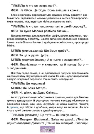 ТІЛЬТІЛЬ: А хто ця мокра пані?..
ФЕЯ: Не бійся. Це Вода. Вона вийшла з крана...
Глек із молоком перекидається, падає зі столу додолу й роз­
бивається. Із розлитого молока здіймається висока біла сором'яз­
лива постать, яка, здається, боїться всього на світі.
ТІЛЬТІЛЬ: А хто ця полохлива пані в самій сорочці?..
ФЕЯ: То душа Молока розбила глечик...
Цукрова голова, що лежала біля шафи, росте, шириться, про­
риває паперову обгортку. Звідти випливає солоденька облудна
істота, напівбіла-напівсиня і, догідливо всміхаючись, простує до
Мітіль.
МІТІЛЬ (схвильовано): Що йому треба?..
ФЕЯ: Та це ж душа Цукру...
МІТІЛЬ (заспокоївшись): А в нього є льодяники?..
ФЕЯ: Повнісінько — у кишенях, та й пальці його —
з льодяничків...
Зі столу падає лампа, з неї здіймається полум'я, обертаючись
на сонцесяйну діву незрівнянної краси. На ній — довгий прозорий
сліпучо-яскравий серпанок. Вона стоїть непорушно.
ТІЛЬТІЛЬ: Це королева!
МІТІЛЬ: Це Божа Матір!..
ФЕЯ: Ні, дітки, це Душа Світла...
А каструлі на полицях обертаються дзиґами, шафа для білизни
грюкає дверцятами й розгортає полотна кольору місячного та
сонячного сяйва, між ними снується не менш ошатне ганчір’я
й дрантя, що збігає з драбини, котра веде на горище. Аж ось
хтось тричі сильно стукає в двері праворуч...
ТІЛЬТІЛЬ (злякано): Це тато!... Він почув нас!..
ФЕЯ: Поверни Діаманта!.. Зліва направо!.. (Тільтіль
рвучко повертає Діаманта.) Та не так швидко!.. Господи!
118
 