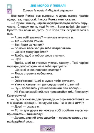 д ід МОРОЗ У ПІДВАЛІ
Уривок із повісті «Чарівні окуляри»
Все-таки Ромка був лідером. А душа лідера прагне
лідерства, першості. І якось Ромка мені сказав:
— Слухай, їжачку, чарівні окуляри завжди когось виру­
чають. Спершу мене, тоді Ритку... Вони добрі. Це факт!
Просто так вони не діють. Я б хотів теж скористатися з
них.
— А хто тобі заважає? — знизав плечима я.
— Ти! — сказав Ромка.
— Тю! Яким це чином?
— Бо вони весь час до тебе потрапляють.
— Що ж я можу зробити?
— Треба, щоб з тобою щось сталося.
- Щ о ?
— Треба, щоб ти втрапив у якусь халепу... Тоді чарівні
окуляри допоможуть мені тебе врятувати.
— Що ж зі мною повинно статися?
— Якась страшна небезпека.
— Тю!
— Обов’язково! Щоб я мусив тебе рятувати.
— У яку ж халепу ти пропонуєш мені втрапити?
— Ну... провались у каналізаційний люк абощо...
— Ні! У каналізаційний люк провалюйся ти!.. Я не хочу!
Категорично!
- Н у , я ж сказав для прикладу, — скривився Ромка. —
Я ж сказав «абощо». Придумай сам. Ти ж мені ДРУГ?
— Друг! — сказав я.
— То ти для друга не можеш собі зробити якусь не­
приємність... тимчасову?
— Досить дивний вияв дружби — провалюватись у ка­
налізаційний люк...
Н І
120
 