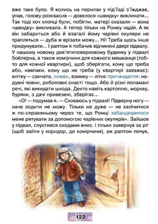 вже таке було. Я колись на перилах у під’їзді з ’їжджав,
упав, голову розквасив — довелося «швидку» викликати...
Так тоді хоч хлопці були, побігли, матері сказали — вона
«швидку» викликала. А тепер тільки на Ромку надія. А як
він забариться або й взагалі йому чарівні окуляри не
трапляться — дуба ж врізати можу... Ні! Треба щось інше
придумувати... І раптом я побачив відчинені двері підвалу.
У нашому новому дев’ятиповерховому будинку у підвалі
бойлерна, а також комірчини для кожного мешканця (тоб­
то для кожної квартири), щоб зберігати, кому що треба
або, навпаки, кому що не треба (у квартирі заважає):
влітку — санчата, лижви, взимку — літнє причандалля: на­
дувні човни, риболовні снасті тощо. Або й різні поламані
речі, які викидати шкода. Дехто навіть картоплю, моркву,
буряки, з дачі привезені, зберігає...
«О! — подумав я. — Сховаюсь у підвалі! Підверну ногу —
наче ходити не можу. Тільки не дуже — не калічитися
ж по-справжньому через те, що Ромці забандюрилося
мене рятувати за допомогою чарівних окулярів». Зайшов
у підвал, спустився сходами вниз. І тільки завернув за ріг
(щоб зайти у коридор, де комірчини), аж раптом почув,
122
 