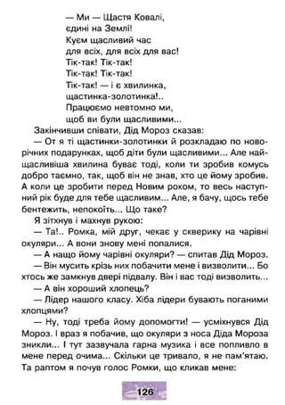 — Ми — Щастя Ковалі,
єдині на Землі!
Куєм щасливий час
для всіх, для всіх для вас!
Тік-так! Тік-так!
Тік-так! Тік-так!
Тік-так! — і є хвилинка,
щастинка-золотинка!..
Працюємо невтомно ми,
щоб ви були щасливими...
Закінчивши співати, Дід Мороз сказав:
— От я ті щастинки-золотинки й розкладаю по ново­
річних подарунках, щоб діти були щасливими... Але най-
щасливіша хвилина буває тоді, коли ти зробив комусь
добро таємно, так, щоб він не знав, хто це йому зробив.
А коли це зробити перед Новим роком, то весь наступ­
ний рік буде для тебе щасливим... Але, я бачу, щось тебе
бентежить, непокоїть... Що таке?
Я зітхнув і махнув рукою:
— Та!.. Ромка, мій друг, чекає у скверику на чарівні
окуляри... А вони знову мені попалися.
— А нащо йому чарівні окуляри? — спитав Дід Мороз.
— Він мусить крізь них побачити мене і визволити... Бо
хтось же замкнув двері підвалу. Він і вас тоді визволить...
— А він хороший хлопець?
— Лідер нашого класу. Хіба лідери бувають поганими
хлопцями?
— Ну, тоді треба йому допомогти! — усміхнувся Дід
Мороз. І враз я побачив, що окуляри з носа Діда Мороза
зникли... І тут зазвучала гарна музика і все попливло в
мене перед очима... Скільки це тривало, я не пам’ятаю.
Та раптом я почув голос Ромки, що кликав мене:
 