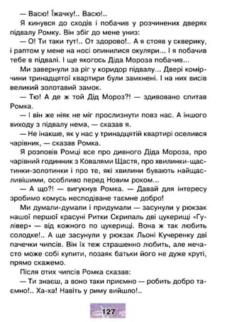 — Васю! їжачку!.. Васю!..
Я кинувся до сходів і побачив у розчинених дверях
підвалу Ромку. Він збіг до мене униз:
— О! Ти таки тут!.. От здорово!.. А я стояв у скверику,
і раптом у мене на носі опинилися окуляри... І я побачив
тебе в підвалі. І ще якогось Діда Мороза побачив...
Ми завернули за ріг у коридор підвалу... Двері комір­
чини тринадцятої квартири були замкнені. І на них висів
великий золотавий замок.
— Тю! А де ж той Дід Мороз?! — здивовано спитав
Ромка.
— І він же ніяк не міг прослизнути повз нас. А іншого
виходу з підвалу нема, — сказав я.
— Не інакше, як у нас у тринадцятій квартирі оселився
чарівник, — сказав Ромка.
Я розповів Ромці все про дивного Діда Мороза, про
чарівний годинник з Ковалями Щастя, про хвилинки-щас-
тинки-золотинки і про те, які хвилини бувають найщас-
ливішими, особливо перед Новим роком...
— А що?! — вигукнув Ромка. — Давай для інтересу
зробимо комусь несподіване таємне добро!
Ми думали-думали і придумали — засунули у рюкзак
нашої першої красуні Ритки Скрипаль дві цукерищі «Гу-
лівер» — від кожного по цукерниці. Вона ж так любить
солодке!.. А ще засунули у рюкзак Льоні Кучеренку дві
пачечки чипсів. Він їх теж страшенно любить, але неча­
сто може собі купити, позаяк батьки його не дуже круті,
прямо скажемо.
Після отих чипсів Ромка сказав:
— Ти знаєш, а воно таки приємно — робить добро та­
ємно!.. Ха-ха! Навіть у риму вийшло!..
 