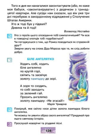 Того ж дня ми намагалися законтактувати (або, як каже
моя бабуся, «закомпанірувати») з дядечком з тринад­
цятої квартири. Але сусіди нам сказали, що він уже три
дні перебуває в закордонному відрядженні у Сполучених
Штатах Америки.
Хто ж тоді був у підвалі?
Дивина та й годі!
Всеволод Нестайко
Хто з героїв цього оповідання тобі симпатичніший? Чи все
в поведінці хлопців тобі подобається?
Чи погоджуєшся з тим, що Ромка поводиться як справжній
Друг?
Зверни увагу на слова Діда Мороза про те, як слід робити
добро.
БІЛЕ АНГЕЛЯТКО
Ходить собі, ходить
біле ангелятко
по крутій горі,
світить та засвічує
золоту лампадку до зорі.
А зоря то сходить,
то собі заходить
за зелений гай.
Просить ангелятко
золоту лампадку: «Не згасай!»
Марія Чумарна
Поміркуй, яке світло несе дітям золота лампадка білого
ангелятка.
Чи можеш ти уявити образ свого ангелятка? Придумай про
нього святкову історію.
Прослухай новорічні та різдвяні пісні.
 