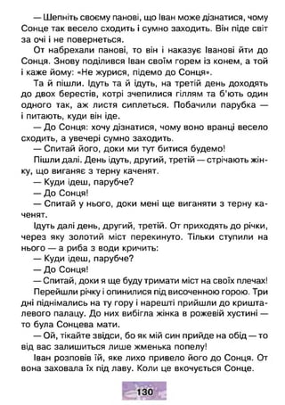 — Шепніть своєму панові, що Іван може дізнатися, чому
Сонце так весело сходить і сумно заходить. Він піде світ
за очі і не повернеться.
От набрехали панові, то він і наказує Іванові йти до
Сонця. Знову поділився Іван своїм горем із конем, а той
і каже йому: «Не журися, підемо до Сонця».
Та й пішли. Ідуть та й ідуть, на третій день доходять
до двох берестів, котрі зчепилися гіллям та б'ють один
одного так, аж листя сиплеться. Побачили парубка —
і питають, куди він іде.
— До Сонця: хочу дізнатися, чому воно вранці весело
сходить, а увечері сумно заходить.
— Спитай його, доки ми тут битися будемо!
Пішли далі. День ідуть, другий, третій — стрічають жін­
ку, що виганяє з терну каченят.
— Куди ідеш, парубче?
— До Сонця!
— Спитай у нього, доки мені ще виганяти з терну ка­
ченят.
Ідуть далі день, другий, третій. От приходять до річки,
через яку золотий міст перекинуто. Тільки ступили на
нього — а риба з води кричить:
— Куди ідеш, парубче?
— До Сонця!
— Спитай, доки я ще буду тримати міст на своїх плечах!
Перейшли річку і опинилися під височенною горою. Три
дні піднімались на ту гору і нарешті прийшли до кришта­
левого палацу. До них вибігла жінка в рожевій хустині —
то була Сонцева мати.
— Ой, тікайте звідси, бо як мій син прийде на обід — то
від вас залишиться лише жменька попелу!
Іван розповів їй, яке лихо привело його до Сонця. От
вона заховала їх під лаву. Коли це вкочується Сонце.
 