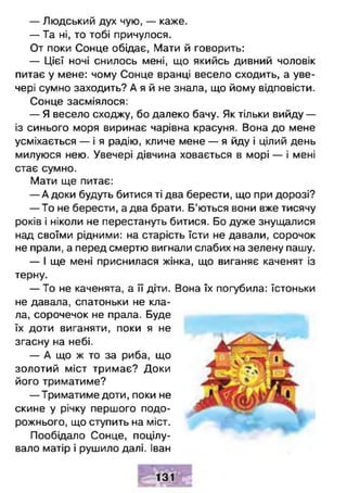 — Людський дух чую, — каже.
— Та ні, то тобі причулося.
От поки Сонце обідає, Мати й говорить:
— Цієї ночі снилось мені, що якийсь дивний чоловік
питає у мене: чому Сонце вранці весело сходить, а уве­
чері сумно заходить? А я й не знала, що йому відповісти.
Сонце засміялося:
— Я весело сходжу, бо далеко бачу. Як тільки вийду —
із синього моря виринає чарівна красуня. Вона до мене
усміхається — і я радію, кличе мене — я йду і цілий день
милуюся нею. Увечері дівчина ховається в морі — і мені
стає сумно.
Мати ще питає:
— А доки будуть битися ті два берести, що при дорозі?
— То не берести, а два брати. Б’ються вони вже тисячу
років і ніколи не перестануть битися. Бо дуже знущалися
над своїми рідними: на старість їсти не давали, сорочок
не прали, а перед смертю вигнали слабих на зелену пашу.
— І ще мені приснилася жінка, що виганяє каченят із
терну.
— То не каченята, а її діти. Вона їх погубила: їстоньки
не давала, спатоньки не кла­
ла, сорочечок не прала. Буде
їх доти виганяти, поки я не
згасну на небі.
— А що ж то за риба, що
золотий міст тримає? Доки
його триматиме?
— Триматиме доти, поки не
скине у річку першого подо­
рожнього, що ступить на міст.
Пообідало Сонце, поцілу­
вало матір і рушило далі. Іван
 