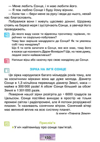 — Мене любить Сонце, і я маю любити його.
— Я теж люблю Сонце і буду йому вірним.
— Коли так — бери мене за руку і веди до нього, нехай
нас благословить.
Побралися вони і живуть щасливо донині. Щоранку
стоять на березі моря і зустрічають Сонце, а увечері його
проводжають.
До якого виду казок ти віднесеш прочитану: чарівних, ге­
роїчних чи соціально-побутових?
Чому Іван вирішив мандрувати до Сонця? Як ти уявляєш
собі таку мандрівку?
Що б ти хотів запитати в Сонця, яке все знає, тому його
в казках ще називають Дідом-Всевідом? Що, на твою думку,
людині знати найважливіше?
Напиши вірш або казочку про свою мандрівку до Сонця.
ЗІРКА НА ІМ ’Я СОНЦЕ
Ця зірка народилася багато мільярдів років тому, але
за космічними мірками вона ще дуже молода. Діаметр
Сонця в 1,3 мільйона перевищує діаметр Землі, маса —
майже в 300 000 разів! А обсяг Сонця більший за обсяг
Землі в 1 301 000 разів.
Поверхня нашої зірки розігріта до + 6000 градусів за
Цельсієм. Сонце постійно викидає в простір не тільки
промені світла і радіопромені, але й потоки розрідженої
плазми. їх називають сонячним вітром. Сонячний вітер
має великий вплив на всю систему планет.
Із книги «Планета Земля»
Прислів’я
У ніч найтемнішу про сонце пам’ятай.
 