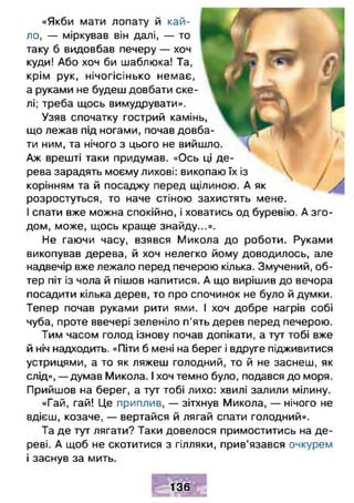 «Якби мати лопату й кай­
ло, — міркував він далі, — то
таку б видовбав печеру — хоч
куди! Або хоч би шаблюка! Та,
крім рук, нічогісінько немає,
а руками не будеш довбати ске­
лі; треба щось вимудрувати».
Узяв спочатку гострий камінь,
що лежав під ногами, почав довба­
ти ним, та нічого з цього не вийшло.
Аж врешті таки придумав. «Ось ці де­
рева зарадять моєму лихові: викопаю їх із
корінням та й посаджу перед щілиною. А як
розростуться, то наче стіною захистять мене.
І спати вже можна спокійно, і ховатись од буревію. А зго ­
дом, може, щось краще знайду...».
Не гаючи часу, взявся Микола до роботи. Руками
викопував дерева, й хоч нелегко йому доводилось, але
надвечір вже лежало перед печерою кілька. Змучений, об­
тер піт із чола й пішов напитися. А що вирішив до вечора
посадити кілька дерев, то про спочинок не було й думки.
Тепер почав руками рити ями. І хоч добре нагрів собі
чуба, проте ввечері зеленіло п'ять дерев перед печерою.
Тим часом голод ізнову почав допікати, а тут тобі вже
й ніч надходить. «Піти б мені на берег і вдруге підживитися
устрицями, а то як ляжеш голодний, то й не заснеш, як
слід», — думав Микола. І хоч темно було, подався до моря.
Прийшов на берег, а тут тобі лихо: хвилі залили мілину.
«Гай, гай! Це приплив, — зітхнув Микола, — нічого не
вдієш, козаче, — вертайся й лягай спати голодний».
Та де тут лягати? Таки довелося примоститись на де­
реві. А щоб не скотитися з гілляки, прив’язався очкурем
і заснув за мить.
136
 