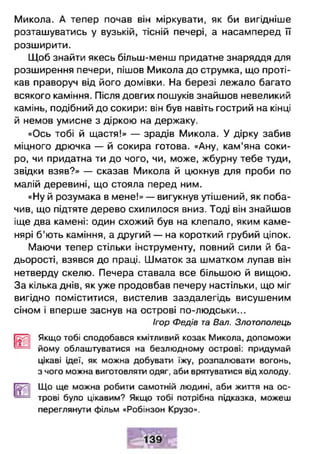 Микола. А тепер почав він міркувати, як би вигідніше
розташуватись у вузькій, тісній печері, а насамперед її
розширити.
Щоб знайти якесь більш-менш придатне знаряддя для
розширення печери, пішов Микола до струмка, що проті­
кав праворуч від його домівки. На березі лежало багато
всякого каміння. Після довгих пошуків знайшов невеликий
камінь, подібний до сокири: він був навіть гострий на кінці
й немов умисне з діркою на держаку.
«Ось тобі й щастя!» — зрадів Микола. У дірку забив
міцного дрючка — й сокира готова. «Ану, кам'яна соки­
ро, чи придатна ти до чого, чи, може, жбурну тебе туди,
звідки взяв?» — сказав Микола й цюкнув для проби по
малій деревині, що стояла перед ним.
«Ну й розумака в мене!» — вигукнув утішений, як поба­
чив, що підтяте дерево схилилося вниз. Тоді він знайшов
іще два камені: один схожий був на клепало, яким каме­
нярі б ’ють каміння, а другий — на короткий грубий ціпок.
Маючи тепер стільки інструменту, повний сили й ба­
дьорості, взявся до праці. Шматок за шматком лупав він
нетверду скелю. Печера ставала все більшою й вищою.
За кілька днів, як уже продовбав печеру настільки, що міг
вигідно поміститися, вистелив заздалегідь висушеним
сіном і вперше заснув на острові по-людськи...
Ігор Федів та Вал. Злотополець
ПЗщ] Якщо тобі сподобався кмітливий козак Микола, допоможи
* йому облаштуватися на безлюдному острові: придумай
цікаві ідеї, як можна добувати їжу, розпалювати вогонь,
з чого можна виготовляти одяг, аби врятуватися від холоду.
Гі3^і| Що ще можна робити самотній людині, аби життя на ос­
— трові було цікавим? Якщо тобі потрібна підказка, можеш
переглянути фільм «Робінзон Крузо».
 