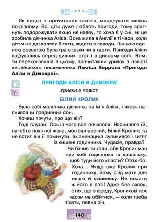 Як видно з прочитаних текстів, мандрувати можна
по-різному. Всі діти дуже люблять пригоди, тому праг­
нуть подорожувати якщо не наяву, то хоча б у сні, як це
зробила дівчинка Аліса. Вона жила в Англії в ті часи, коли
дітям не дозволяли бігати, ходити в походи, і їхньою єди­
ною розвагою була гра в шахи чи в карти. Пригоди Аліси
відбувались серед дивних істот і в дивному світі. Втім,
ти переконаєшся в цьому, прочитавши уривок з повісті
англійського письменника Льюїса Керрола «Пригоди
Аліси в Дивокраї».
ПРИГОДИ АЛІСИ В ДИВО КРАЇ
Уривки з повісті
БІЛИЙ КРОЛИК
Була собі маленька дівчинка на ім’я Аліса, і якось на­
снився їй предивний сон.
Хочеш почути, про що він?
Тоді слухай. Ось із чого все почалося. Наснилося їй,
начебто повз неї жене, мов ошпарений, Білий Кролик; та
не встиг він її поминути, як зненацька зупинився і витяг
із кишені годинника. Чудасія, правда?
Чи бачив ти коли, аби Кролик мав
при собі годинника та кишеньку,
щоб туди його класти? Отож-бо.
Хоча... Якщо вже Кролик при
годиннику, йому слід мати для
нього й кишеньку. Не носити
ж його в роті! Адже без лапок,
отих, що спереду, Кроликові теж
часом не обійтися, — коли треба
тікати, певна річ.
 