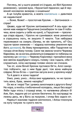 Поглянь, які у нього рожеві очі (гадаю, всі Білі Кролики
рожевоокі), і рожеві вуха, і брунатний піджачок; ще й чер­
воний носовичок визирає з кишеньки!
А ця голуба краватка, а жовта камізелька — дивитися
не надивитися!
— Боже, Боже! — простогнав Кролик. — Запізнююся —
страх!
Цікаво, куди міг Кролик запізнюватися? А ось куди: він
конче мав навідати Герцогиню (незабаром ти сам її поба­
чиш, вона сидить у себе на кухні), а Герцогиня — презлю-
ща стара відьма, і Кролик не сумнівався: вона укинеться
в страшенну лють, як змусити її чекати. Тож неборака
перелякався на смерть (бачиш, як він тремтить, ні? Ось
трусни трохи книжкою — і відразу матимеш уявлення про
його дрижаки), бо йому примарилося, ніби Герцогиня на
покару зітне йому голову. Саме так звикла чинити Чирвова
Королева, як на когось розізлиться (невдовзі ти побачиш на
малюнку цю мегеру — Чирвову Королеву): принаймні вона
все веліла відрубувати комусь голову і все гадала, ніби її
слухаються, хоча насправді голови ніколи не стинали.
Так от, коли Білий Кролик пустився бігти, Алісі закор­
тіло побачити, що з ним буде далі; тож вона майнула
слідом; бігла-бігла — і раптом загула вниз у кролячу нору!
Та й довго ж вона падала!
Униз, униз, униз... Аліса вже чудувалася, чи не проле­
тить вона, бува, землю наскрізь?
Ох же ж і нора! Так і дивись вихопишся з другого боку!
Не нора, а якийсь глибоченний колодязь, лише без води!
Якби туди хтось і справді впав, то напевняка убився б!
Але, бач, падати уві сні цілком безпечно, бо насправді ти
лежиш десь, як у Бога за пазухою, і спиш без задніх ніг.
Нарешті жахливе падіння скінчилося, і Аліса плюхнула
на купу галузок та сухого листя.
 