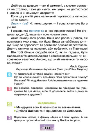 Добігає до дверцят — аж ті замкнені, а ключик зостав­
ся на столику, і вже до нього, хоч умри, не доп'ястися!
І надало ж їй замкнути дверцята!
Коли це у вічі їй упав маленький пиріжечок із написом:
«З'їж мене!»
Ловити ґав? Ні, нема дурних — і вона живенько його
ум’яла.
І знаєш, яка приключка з нею приключилася? Не вга­
даєш зроду! Доведеться пояснювати знов.
Аліса заходилася рости. Вона все росла й росла, аж
поки стала куди вища, ніж була! Вища за найбільшу дити­
ну! Вища за дорослого! Та рости все одно не переставала.
Досить глянути на малюнок, аби побачити, як її вигнало!
Що тобі більше сподобалося б, як ти гадаєш, бути
маленькою тендітною Алісою з кошеня завбільшки чи ви­
соченною велеткою Алісою, що знай товчеться головою
об стелю?
Льюіс Керрол
Переклад Валентина Корніенка (Ілюстрації Яни Гаврош)
Чи траплялися з тобою подібні історії у сні?
Що ти можеш сказати про Алісу після прочитання тексту?
Яка вона? Чи подобається Алісі проводити час за нудними
іграми?
Які розваги, подорожі, мандрівки ти придумав би (при­
думала б) для Аліси, якби їй дозволили вийти з дому та
погратися з друзями?
Скоромовки
Мандрував вовк із вовчихою та вовченятами.
Дибало Дибало та й придибало до Дибалихи.
Переглянь епізод з фільму «Аліса в Країні чудес». А ще
краще — прочитай повністю книжку Льюїса Керрола.
 