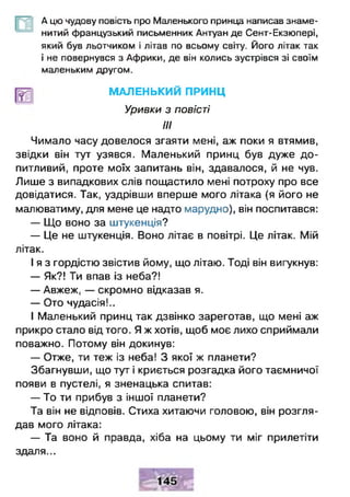 А цю чудову повість про Маленького принца написав знаме­
нитий французький письменник Антуан де Сент-Екзюпері,
який був льотчиком і літав по всьому світу. Його літак так
і не повернувся з Африки, де він колись зустрівся зі своїм
маленьким другом.
МАЛЕНЬКИЙ ПРИНЦ
Уривки з повісті
III
Чимало часу довелося згаяти мені, аж поки я втямив,
звідки він тут узявся. Маленький принц був дуже до­
питливий, проте моїх запитань він, здавалося, й не чув.
Лише з випадкових слів пощастило мені потроху про все
довідатися. Так, уздрівши вперше мого літака (я його не
малюватиму, для мене це надто марудно), він поспитався:
— Що воно за штукенція?
— Це не штукенція. Воно літає в повітрі. Це літак. Мій
літак.
І я з гордістю звістив йому, що літаю. Тоді він вигукнув:
— Як?! Ти впав із неба?!
— Авжеж, — скромно відказав я.
— Ото чудасія!..
І Маленький принц так дзвінко зареготав, що мені аж
прикро стало від того. Я ж хотів, щоб моє лихо сприймали
поважно. Потому він докинув:
— Отже, ти теж із неба! З якої ж планети?
Збагнувши, що тут і криється розгадка його таємничої
появи в пустелі, я зненацька спитав:
— То ти прибув з іншої планети?
Та він не відповів. Стиха хитаючи головою, він розгля­
дав мого літака:
— Та воно й правда, хіба на цьому ти міг прилетіти
здаля...
 