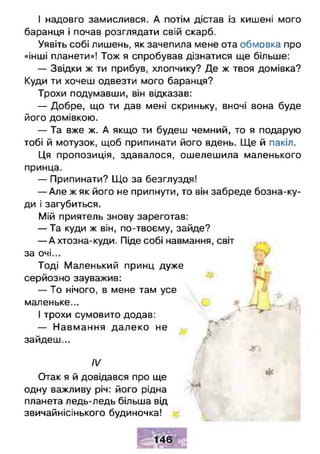 І надовго замислився. А потім дістав із кишені мого
баранця і почав розглядати свій скарб.
Уявіть собі лишень, як зачепила мене ота обмовка про
«інші планети»! Тож я спробував дізнатися ще більше:
— Звідки ж ти прибув, хлопчику? Де ж твоя домівка?
Куди ти хочеш одвезти мого баранця?
Трохи подумавши, він відказав:
— Добре, що ти дав мені скриньку, вночі вона буде
його домівкою.
— Та вже ж. А якщо ти будеш чемний, то я подарую
тобі й мотузок, щоб припинати його вдень. Ще й пакіл.
Ця пропозиція, здавалося, ошелешила маленького
принца.
— Припинати? Що за безглуздя!
— Але ж як його не припнути, то він забреде бозна-ку­
ди і загубиться.
Мій приятель знову зареготав:
— Та куди ж він, по-твоєму, зайде?
— А хтозна-куди. Піде собі навмання, світ
за очі...
Тоді Маленький принц дуже
серйозно зауважив:
— То нічого, в мене там усе
маленьке... „
І трохи сумовито додав:
— Навмання далеко не
зайдеш...
А *‘
IV
Лі
Отак я й довідався про ще
одну важливу річ: його рідна
планета ледь-ледь більша від
звичайнісінького будиночка!
146
 