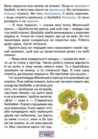 Воно заразило всю землю на планеті. Якщо ж проґавити
баобаб, то його вже ніколи не здихаєшся. Він заполонить
всеньку планету. Він геть прохромить її своїм корінням.
І якщо планета маленька, а баобабів багацько, то вони
розірвуть її на кавалки.
— Є таке правило, — сказав мені якось Маленький
принц. — Щойно встав уранці, дав собі лад — наведи лад
і на своїй планеті. Баобаби треба висмикувати з корінням
відразу ж, тільки-но стане видно, що це не ружі, бо їхні
памолодки дуже скидаються на паростки руж. Робота
дуже нудна, проте легенька.
Одного разу він порадив мені намалювати такий гар­
ний малюнок, щоб усе це запам’яталося дітям і на моїй
планеті.
— Якщо вони подадуться в мандри, — сказав він мені, —
то це їм стане у пригоді. Часом роботу можна відкласти
й на потім, в тому немає ніякого лиха. Та з баобабами
зволікати не можна, а то станеться біда. Я знав одну
планету, де мешкав ледацюга. Він проґавив три кущики...
І от за розповіддю Маленького принца я й намалював цю
планету. Я не люблю повчати. Але в нас так мало знають про
шкоду від баобабів, а загроза для
того, хто приблукає на астероїд,
настільки велика, що цього разу
я не втримався і зробив виняток.
«Діти! — кажу я. — Стережіться
баобабів!» Я довго працював над
цим малюнком, й усе задля того,
аби попередити моїх маленьких
друзів про небезпеку, що ходить
за ними назирці, вони ж бо про
неї не знають, як не знав раніше
і я. Моє повчання варте тієї пра­
 