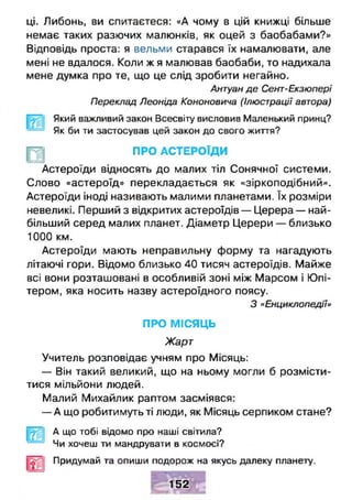 ці. Либонь, ви спитаєтеся: «А чому в цій книжці більше
немає таких разючих малюнків, як оцей з баобабами?»
Відповідь проста: я вельми старався їх намалювати, але
мені не вдалося. Коли ж я малював баобаби, то надихала
мене думка про те, що це слід зробити негайно.
Антуан де Сент-Екзюпері
Переклад Леоніда Кононовича (Ілюстрації автора)
Який важливий закон Всесвіту висловив Маленький принц?
Як би ти застосував цей закон до свого життя?
ПРО АСТЕРОЇДИ
Астероїди відносять до малих тіл Сонячної системи.
Слово «астероїд» перекладається як «зіркоподібний».
Астероїди іноді називають малими планетами. їх розміри
невеликі. Перший з відкритих астероїдів — Церера — най­
більший серед малих планет. Діаметр Церери — близько
1000 км.
Астероїди мають неправильну форму та нагадують
літаючі гори. Відомо близько 40 тисяч астероїдів. Майже
всі вони розташовані в особливій зоні між Марсом і Юпі­
тером, яка носить назву астероїдного поясу.
З «Енциклопедії»
ПРО МІСЯЦЬ
Жарт
Учитель розповідає учням про Місяць:
— Він такий великий, що на ньому могли б розмісти­
тися мільйони людей.
Малий Михайлик раптом засміявся:
— А що робитимуть ті люди, як Місяць серпиком стане?
А що тобі відомо про наші світила?
Чи хочеш ти мандрувати в космосі?
Придумай та опиши подорож на якусь далеку планету.
■ ^ _■
152
 