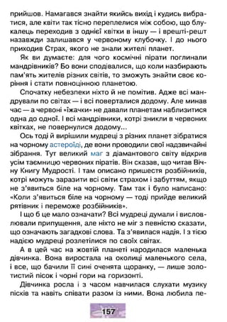 прийшов. Намагався знайти якийсь вихід і кудись вибра­
тися, але квіти так тісно переплелися між собою, що блу-
калець переходив з однієї квітки в іншу — і врешті-решт
назавжди залишався у червоному клубочку. І до нього
приходив Страх, якого не знали жителі планет.
Як ви думаєте: для чого космічні пірати поглинали
мандрівників? Бо вони сподівалися, що коли назбирають
пам’ять жителів різних світів, то зможуть знайти своє ко­
ріння і стати повноцінною планетою.
Спочатку небезпеки ніхто й не помітив. Адже всі ман­
дрували по світах — і всі поверталися додому. Але минав
час — а червоні «їжачки» не давали планетам наблизитися
одна до одної. І всі мандрівники, котрі зникли в червоних
квітках, не повернулися додому...
Ось тоді й вирішили мудреці з різних планет зібратися
на чорному астероїді, де вони проводили свої надзвичайні
зібрання. Тут великий маг з діамантового світу відкрив
усім таємницю червоних піратів. Він сказав, що читав Віч­
ну Книгу Мудрості. І там описано пришестя розбійників,
котрі можуть заразити всі світи страхом і забуттям, якщо
не з ’явиться біле на чорному. Там так і було написано:
«Коли з’явиться біле на чорному — тоді прийде великий
рятівник і переможе розбійників».
І що б це мало означати? Всі мудреці думали і вислов­
лювали припущення, але ніхто не міг з певністю сказати,
що означають загадкові слова. Та з ’явилася надія. І з тією
надією мудреці розлетілися по своїх світах.
А в цей час на жовтій планеті народилася маленька
дівчинка. Вона виростала на околиці маленького села,
і все, що бачили її сині оченята щоранку, — лише золо­
тистий пісок і чорні гори на горизонті.
Дівчинка росла і з часом навчилася слухати музику
пісків та навіть співати разом із ними. Вона любила пе­
 