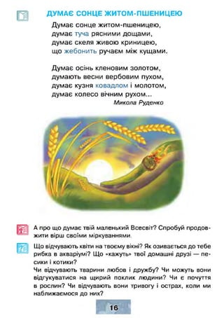 ДУМ АЄ СОНЦЕ Ж ИТОМ-ПШ ЕНИЦЕЮ
Думає сонце житом-пшеницею,
думає туча рясними дощами,
думає скеля живою криницею,
що жебонить ручаєм між кущами.
Думає осінь кленовим золотом,
думають весни вербовим пухом,
думає кузня ковадлом і молотом,
думає колесо вічним рухом...
Микола Руденко
А про що думає твій маленький Всесвіт? Спробуй продов­
жити вірш своїми міркуваннями.
Що відчувають квіти на твоєму вікні? Як озивається до тебе
рибка в акваріумі? Що «кажуть» твої домашні друзі — пе­
сики і котики?
Чи відчувають тварини любов і дружбу? Чи можуть вони
відгукуватися на щирий поклик людини? Чи є почуття
в рослин? Чи відчувають вони тривогу і острах, коли ми
наближаємося до них?
 