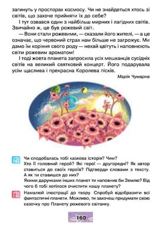 загинуть у просторах космосу. Чи не знайдеться хтось зі
світів, що захоче прийняти їх до себе?
І тут озвався один з найбільш мирних і лагідних світів.
Звичайно ж, це був рожевий світ.
— Вони стали рожевими, — сказали його жителі, — а це
означає, що червоний страх нам більше не загрожує. Ми
дамо їм коріння свого роду — нехай цвітуть і наповнюють
світи рожевим ароматом!
І тоді жовта планета запросила усіх мешканців сусідніх
світів на великий святковий концерт. Його подарувала
усім щаслива і прекрасна Королева пісків.
Марія Чумарна
Чи сподобалась тобі казкова історія? Чим?
Хто її головний герой? Які герої — другорядні? Як автор
ставиться до своїх героїв? Підтверди словами з тексту.
А як ти ставишся до них?
Якими дарунками інших планет ти наповнив би Землю? Від
чого б тобі хотілося очистити нашу планету?
Намалюй ілюстрації до твору. Спробуй відобразити всі
фантастичні планети. Можливо, ти захочеш придуматуї свою
казочку про Планету рожевого світанку.
160
 