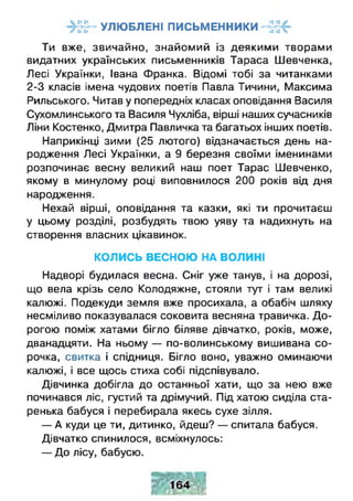УЛЮБЛЕНІ ПИСЬМЕННИКИг •• •• Ч
Ти вже, звичайно, знайомий із деякими творами
видатних українських письменників Тараса Шевченка,
Лесі Українки, Івана Франка. Відомі тобі за читанками
2-3 класів імена чудових поетів Павла Тичини, Максима
Рильського. Читав у попередніх класах оповідання Василя
Сухомлинського та Василя Чухліба, вірші наших сучасників
Ліни Костенко, Дмитра Павличка та багатьох інших поетів.
Наприкінці зими (25 лютого) відзначається день на­
родження Лесі Українки, а 9 березня своїми іменинами
розпочинає весну великий наш поет Тарас Шевченко,
якому в минулому році виповнилося 200 років від дня
народження.
Нехай вірші, оповідання та казки, які ти прочитаєш
у цьому розділі, розбудять твою уяву та надихнуть на
створення власних цікавинок.
КОЛИСЬ ВЕСНОЮ НА ВОЛИНІ
Надворі будилася весна. Сніг уже танув, і на дорозі,
що вела крізь село Колодяжне, стояли тут і там великі
калюжі. Подекуди земля вже просихала, а обабіч шляху
несміливо показувалася соковита весняна травичка. Д о­
рогою поміж хатами бігло біляве дівчатко, років, може,
дванадцяти. На ньому — по-волинському вишивана со­
рочка, свитка і спідниця. Бігло воно, уважно оминаючи
калюжі, і все щось стиха собі підспівувало.
Дівчинка добігла до останньої хати, що за нею вже
починався ліс, густий та дрімучий. Під хатою сиділа ста­
ренька бабуся і перебирала якесь сухе зілля.
— А куди це ти, дитинко, йдеш? — спитала бабуся.
Дівчатко спинилося, всміхнулось:
— До лісу, бабусю.
 