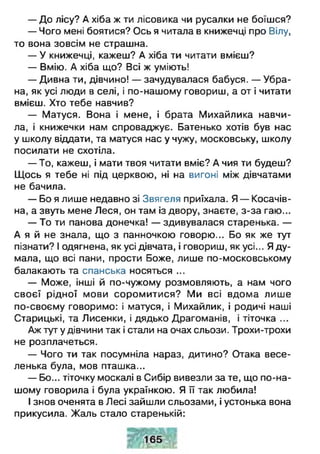 — До лісу? А хіба ж ти лісовика чи русалки не боїшся?
— Чого мені боятися? Ось я читала в книжечці про Вілу,
то вона зовсім не страшна.
— У книжечці, кажеш? А хіба ти читати вмієш?
— Вмію. А хіба що? Всі ж уміють!
— Дивна ти, дівчино! — зачудувалася бабуся. — Убра­
на, як усі люди в селі, і по-нашому говориш, а от і читати
вмієш. Хто тебе навчив?
— Матуся. Вона і мене, і брата Михайлика навчи­
ла, і книжечки нам спроваджує. Батенько хотів був нас
у школу віддати, та матуся нас у чужу, московську, школу
посилати не схотіла.
— То, кажеш, і мати твоя читати вміє? А чия ти будеш?
Щось я тебе ні під церквою, ні на вигоні між дівчатами
не бачила.
— Бо я лише недавно зі Звягеля приїхала. Я — Косачів-
на, а звуть мене Леся, он там із двору, знаєте, з-за гаю...
— То ти панова донечка! — здивувалася старенька. —
А я й не знала, що з панночкою говорю... Бо як же тут
пізнати? І одягнена, як усі дівчата, і говориш, як усі... Я ду­
мала, що всі пани, прости Боже, лише по-московському
балакають та спанська носяться ...
— Може, інші й по-чужому розмовляють, а нам чого
своєї рідної мови соромитися? Ми всі вдома лише
по-своєму говоримо: і матуся, і Михайлик, і родичі наші
Старицькі, та Лисенки, і дядько Драгоманів, і тіточка ...
Аж тут у дівчини так і стали на очах сльози. Трохи-трохи
не розплачеться.
— Чого ти так посумніла нараз, дитино? Отака весе­
ленька була, мов пташка...
— Бо... тіточку москалі в Сибір вивезли за те, що по-на­
шому говорила і була українкою. Я її так любила!
І знов оченята в Лесі зайшли сльозами, і устонька вона
прикусила. Жаль стало старенькій:
 