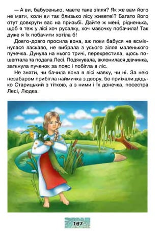 — А ви, бабусенько, маєте таке зілля? Як же вам його
не мати, коли ви так близько лісу живете!? Багато його
отут довкруги вас на призьбі. Дайте ж мені, рідненька,
щоб я теж у лісі хоч русалку, хоч мавочку побачила! Так
дуже я їх побачити хотіла б!
Довго-довго просила вона, аж поки бабуся не всміх­
нулася ласкаво, не вибрала з усього зілля маленького
пучечка. Дунула на нього тричі, перехрестила, щось по­
шептала та подала Лесі. Подякувала, вклонилася дівчинка,
заткнула пучечок за пояс і побігла в ліс.
Не знати, чи бачила вона в лісі мавку, чи ні. За нею
незабаром прибігла наймичка з двору, бо приїхали дядь­
ко Старицький з тіткою, а з ними і їх донечка, посестра
Лесі, Людка.
167
 