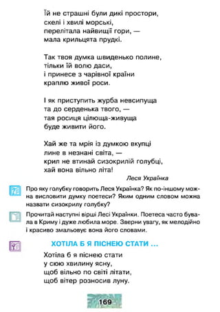 їй не страшні були дикі простори,
скелі і хвилі морські,
перелітала найвищії гори, —
мала крильцята прудкі.
Так твоя думка швиденько полине,
тільки їй волю даси,
і принесе з чарівної країни
краплю живої роси.
І як приступить журба невсипуща
та до серденька твого, —
тая росиця цілюща-живуща
буде живити його.
Хай же та мрія із думкою вкупці
лине в незнані світа, —
крил не втинай сизокрилій голубці,
хай вона вільно літа!
Леся Українка
Про яку голубку говорить Леся Українка? Як по-іншому мож­
на висловити думку поетеси? Яким одним словом можна
назвати сизокрилу голубку?
Прочитай наступні вірші Лесі Українки. Поетеса часто бува­
ла в Криму ідуже любила море. Зверни увагу, як мелодійно
і красиво змальовує вона його словами.
ХОТІЛА Б Я ПІСНЕЮ СТАТИ ...
Хотіла б я піснею стати
у сюю хвилину ясну,
щоб вільно по світі літати,
щоб вітер розносив луну.
 