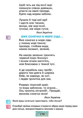 Щоб геть аж під яснії зорі
полинути співом дзвінким,
упасти на хвилі прозорі,
буяти над морем хибким.
Лунали б тоді мої мрії
і щастя моє таємне,
ясніші, ніж зорі яснії,
гучніші, ніж море гучне.
Леся Українка
ВЖЕ СОНЕЧКО В МОРЕ СІДА...
Вже сонечко в море сіда;
у тихому морі темніє;
прозора, глибока вода,
немов оксамит, зеленіє.
На хвилях зелених тремтять
червонії іскри блискучі
і ясним огнем миготять,
мов блискавка з темної тучі.
А де корабель наш пробіг,
дорога там довга й широка
біліє, як мармур, як сніг,
і ледве примітна для ока.
Рожевіє пінистий край;
то іскра заблисне, то згасне...
Ось промінь останній!.. Прощай,
веселеє сонечко ясне!
Леся Українка
Який вірш хочеться проспівати, ніби пісню?
Спробуй своїми словами створити образ моря перед захо­
дом сонця, використовуючи вислови з віршів.
 