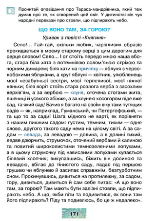 Прочитай оповідання про Тараса-мандрівника, який теж
думав про те, як створений цей світ. У дитинстві він чув
народні перекази про стовпи, що підпирають небо.
Щ О ВОНО ТАМ, ЗА ГОРОЮ?
Уривок з повісті «Княгиня»
Село!... Гай-гай, скільки любих, чарівливих образів
прокидається в моєму старому серці з цим дорогим для
серця словом! Село... І от стоїть передо мною наша вбо­
га, стара біла хата з потемнілою солом’яною стріхою та
чорним димарем; біля хати на причілку — яблуня з черво­
нобокими яблуками, а круг яблуні — квітник, улюбленець
моєї незабутньої сестри, моєї терпеливої, моєї ніжної
няньки; біля воріт стоїть стара розлога верба з засохлим
верхів’ям, а за вербою — клуня, оточена стогами жита,
пшениці й усякого збіжжя, а за клунею косогором піде вже
сад, та який сад! Бачив я багато на своїм віку таки путящих
садів — як, наприклад, Гуманський, чи Петергофський, —
та що то за сади! Шага мідного не варті, як порівняти
з нашим пишним садом: густим, темним, тихим — одне
слово, другого такого саду нема на цілому світі. А за са­
дом — левада, за левадою — долина, а в долині тихий,
ледве дзюрчить, струмочок, оточений вербами й калиною
та повитий широколистими темнозеленими лопухами,
а в цьому струмочку під навислими лопухами купається
білявий хлопчик; викупавшись, біжить він долиною та
левадою, вбігає до тінистого саду, падає під першою
грушею чи яблунею й засипає справжнім, безтурботним
сном. Прокинувшись, дивиться на протилежну, за садом,
гору, дивиться, дивиться й сам себе питає: «А що воно
там, за горою? Там мають бути залізні стовпи, що підпи­
рають небо. А що, якби піти та подивитися, як вони там
його підпирають? Піду та подивлюсь, бо це ж недалеко».
 