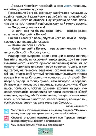 — А коли в Керелівку, так сідай на мою мажу, товаришу,
ми тебе довеземо додому.
Посадовили його на скриньку, що буває в чумацькому
возі на передку, і дали йому в руки батіг; поганяє він собі
воли, наче нічого не сталося. Під’їжджаючи до села, поба­
чив він на протилежній горі свою хату та й гукнув весело:
— Онде, онде наша хата!
— А коли вже ти бачиш свою хату, — сказав хазяїн
возу, — то йди собі з Богом!
Він зняв хлопця з воза, спустив його на землю і, звер­
таючись до товаришів, сказав:
— Нехай іде собі з Богом.
— Нехай іде собі з Богом, — промовили чумаки, і хло­
пець побіг собі з Богом у село.
Надворі вже смеркало, коли я (бо цей білявий хлопець
був ніхто інший, як скромний автор цього, хоч і не сен­
тиментального, а проте сумного оповідання) підійшов до
нашого перелазу; дивлюся через перелаз на двір, а там
під хатою, на темному, зеленому, оксамитному шпориші
всі наші сидять собі гуртом і вечеряють; тілько моя старша
сестра й нянька Катерина не вечеряє, а стоїть собі біля
дверей, підперши голову рукою, і ніби поглядає на перелаз.
Як висунув я голову з-за перелазу, вона скрикнула: «При­
йшов, прийшов!», побігла до мене, вхопила на руки, по­
несла через двір і посадовила вечеряти, сказавши: «Сідай
вечеряти, приблудо!» Повечерявши, сестра повела мене
спати і, поклавши в постелю, перехрестила, поцілувала і,
усміхаючись, знову назвала мене приблудою...
Тарас Шевченко
Чи хотілось тобі мандрувати, як малому Тарасові? Розкажи
цікаву пригоду, що трапилася в дитинстві з тобою.
І[££11 Спробуй створити маленьку п'єсу про Тарасові мандри,
використовуючи діалоги з оповідання.
Чим відрізняється п'єса від оповідання?
 