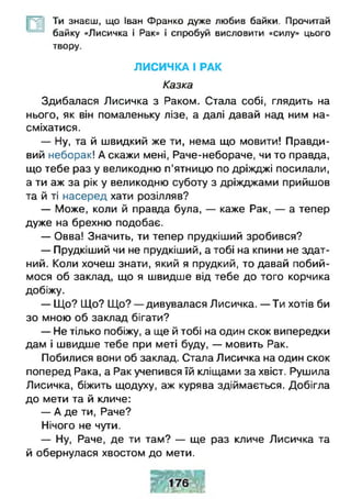 Ти знаєш, що Іван Франко дуже любив байки. Прочитай
байку «Лисичка і Рак» і спробуй висловити «силу» цього
твору.
ЛИСИЧКА І РАК
Казка
Здибалася Лисичка з Раком. Стала собі, глядить на
нього, як він помаленьку лізе, а далі давай над ним на­
сміхатися.
— Ну, та й швидкий же ти, нема що мовити! Правди­
вий неборак! А скажи мені, Раче-небораче, чи то правда,
що тебе раз у великодню п'ятницю по дріжджі посилали,
а ти аж за рік у великодню суботу з дріжджами прийшов
та й ті насеред хати розілляв?
— Може, коли й правда була, — каже Рак, — а тепер
дуже на брехню подобає.
— Овва! Значить, ти тепер прудкіший зробився?
— Прудкіший чи не прудкіший, а тобі на кпини не здат­
ний. Коли хочеш знати, який я прудкий, то давай побий­
мося об заклад, що я швидше від тебе до того корчика
добіжу.
— Що? Що? Що? — дивувалася Лисичка. — Ти хотів би
зо мною об заклад бігати?
— Не тілько побіжу, а ще й тобі на один скок випередки
дам і швидше тебе при меті буду, — мовить Рак.
Побилися вони об заклад. Стала Лисичка на один скок
поперед Рака, а Рак учепився їй кліщами за хвіст. Рушила
Лисичка, біжить щодуху, аж курява здіймається. Добігла
до мети та й кличе:
— А де ти, Раче?
Нічого не чути.
— Ну, Раче, де ти там? — ще раз кличе Лисичка та
й обернулася хвостом до мети.
 