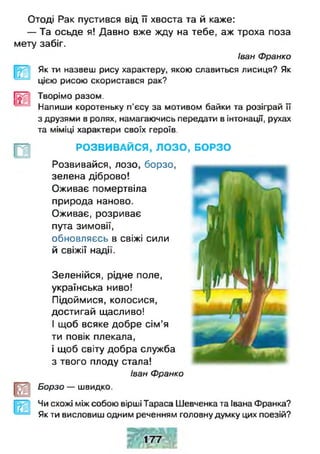Отоді Рак пустився від її хвоста та й каже:
— Та осьде я! Давно вже жду на тебе, аж троха поза
мету забіг.
Іван Франко
Як ти назвеш рису характеру, якою славиться лисиця? Як
цією рисою скористався рак?
1 Творімо разом.
4 Напиши коротеньку п'єсу за мотивом байки та розіграй її
з друзями в ролях, намагаючись передати в інтонації, рухах
та міміці характери своїх героїв.
лЛ
Зеленійся, рідне поле,
українська ниво!
Підоймися, колосися,
достигай щасливо!
І щоб всяке добре сім’я
ти повік плекала,
і щоб світу добра служба
з твого плоду стала!
Іван Франко
Борзо — швидко.
Чи схожі між собою вірші Тараса Шевченка та Івана Франка?
Як ти висловиш одним реченням головну думку цих поезій?
РОЗВИВАЙСЯ, ЛОЗО , БОРЗО
Розвивайся, лозо, борзо,
зелена діброво!
Оживає помертвіла
природа наново.
Оживає, розриває
пута зимовії,
обновляєсь в свіжі сили
й свіжії надії.
 