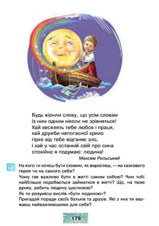 Будь вірним слову, що усім словам
із ним одним ніколи не зрівняться!
Хай веселять тебе любов і праця,
хай дружби непогасної крило
гірке від тебе відганяє зло,
і хай у час останній свій про сина
спокійно я подумаю: людина!
Максим Рильський
На кого ти хочеш бути схожим, як виростеш, — на казкового
героя чи на самого себе?
Чому так важливо бути в житті самим собою? Чим тобі
найбільше подобається займатися в житті? ЦЦо, на твою
думку, робить людину щасливою?
Як ти розумієш вислів «бути людиною»?
Пригадай поради своїх батьків та друзів. Які з них ™ вва­
жаєш найважливішими для себе?
179
 