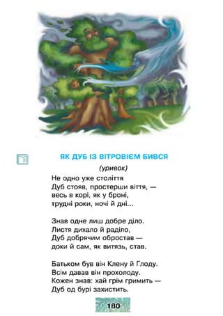 ЯК ДУБ ІЗ ВІТРОВІЄМ БИВСЯ
(уривок)
Не одно уже століття
Дуб стояв, простерши віття, —
весь в корі, як у броні,
трудні роки, ночі й дні...
Знав одне лиш добре діло.
Листя дихало й раділо,
Дуб добрячим обростав —
доки й сам, як витязь, став.
Батьком був він Клену й Глоду.
Всім давав він прохолоду.
Кожен знав: хай грім гримить —
Дуб од бурі захистить.
Я 180
 
