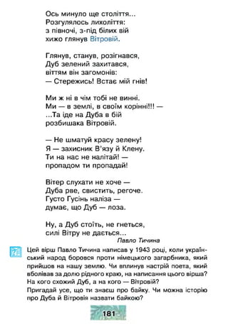 Ось минуло ще століття...
Розгулялось лихоліття:
з півночі, з-під білих вій
хижо глянув Вітровій.
Глянув, станув, розігнався,
Дуб зелений захитався,
віттям він загомонів:
— Стережись! Встає мій гнів!
Ми ж ні в чім тобі не винні.
Ми — в землі, в своїм корінні!!! —
...Та іде на Дуба в бій
розбишака Вітровій.
— Не шматуй красу зелену!
Я — захисник В’язу й Клену.
Ти на нас не налітай! —
пропадом ти пропадай!
Вітер слухати не хоче —
Дуба рве, свистить, регоче.
Густо Гусінь наліза —
думає, що Дуб — лоза.
Ну, а Дуб стоїть, не гнеться,
силі Вітру не дається...
Павло Тичина
Цей вірш Павло Тичина написав у 1943 році, коли україн­
ський народ боровся проти німецького загарбника, який
прийшов на нашу землю. Чи вплинув настрій поета, який
вболівав за долю рідного краю, на написання цього вірша?
На кого схожий Дуб, а на кого — Вітровій?
Пригадай усе, що ти знаєш про байку. Чи можна історію
про Дуба й Вітровія назвати байкою?
ж ш к
 