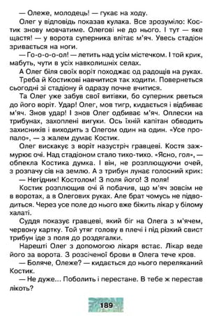 — Олеже, молодець! — гукає на ходу.
Олег у відповідь показав кулака. Все зрозуміло: Кос­
тик знову мовчатиме. Олегові не до нього. І тут — яке
щастя! — у ворота суперника влітає м’яч. Увесь стадіон
зривається на ноги.
— Го-о-о-о-ол! — летить над усім містечком. І той крик,
мабуть, чути в усіх навколишніх селах.
А Олег біля своїх воріт походжає од радощів на руках.
Треба й Костикові навчитися так ходити. Повернеться
сьогодні зі стадіону й одразу почне вчитися.
Та Олег уже забув свої витівки, бо суперник рветься
до його воріт. Удар! Олег, мов тигр, кидається і відбиває
м’яч. Знов удар! І знов Олег одбиває м’яч. Оплески на
трибунах, захоплені вигуки. Ось їхній капітан обводить
захисників і виходить з Олегом один на один. «Усе про­
пало», — з жалем думає Костик.
Олег вискакує з воріт назустріч гравцеві. Костя заж­
мурює очі. Над стадіоном стало тихо-тихо. «Ясно, гол», —
обпекла Костика думка. І він, не розплющуючи очей,
з розпачу сів на землю. А з трибун лунає голосний крик:
— Негідник! Костолом! З поля його! З поля!
Костик розплющив очі й побачив, що м'яч зовсім не
в воротах, а в Олегових руках. Але брат чомусь не підво­
диться. Через усе поле до нього вже біжить лікар у білому
халаті.
Суддя показує гравцеві, який біг на Олега з м'ячем,
червону картку. Той утяг голову в плечі і під різкий свист
трибун іде з поля до роздягалки.
Нарешті Олег з допомогою лікаря встає. Лікар веде
його за ворота. З розсіченої брови в Олега тече кров.
— Боляче, Олеже? — кидається до нього переляканий
Костик.
— Не дуже... Поболить і перестане. В тебе ж перестав
лікоть?
 