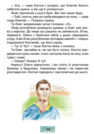 — Ага, — каже Костик і розуміє, що Олегові болить
набагато дужче, а він ще й усміхається.
Який терплячий у нього брат. Він теж таким буде.
— Тобі, хлопче, вже не треба виходити на поле, — каже
лікар Олегові. — Попроси заміну.
Та Олег заперечливо хитає головою: «Ні».
Лікар розгублено розводить руками, а Олег уже зно­
ву у воротах. До кінця гри рахунок не змінюється. Отже,
перемога. Олега з букетами квітів у руках підкидають
угору. А він бігає розгубленим поглядом навсібіч. І чомусь
подумалося Костикові, що його шукає.
— Тут я! Тут! — гукає Костик йому з натовпу.
Та Олег, звичайно ж, не чує його голосу. Костик про­
дирається крізь натовп, хтось наступає йому на ногу, а він
гукає і гукає:
— Олеже? Олеже! Я тут!
Нарешті Олега відпустили, і він стоїть із розсіченою
бровою, у брудному, порваному светрі і не перестає
розглядатися. Костик підходить і притуляється до нього.
 