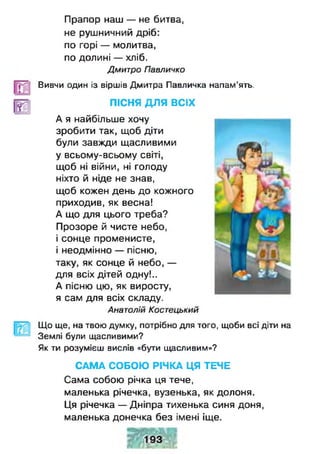 Прапор наш — не битва,
не рушничний дріб:
по горі — молитва,
по долині — хліб.
Дмитро Павличко
Вивчи один із віршів Дмитра Павличка напам’ять.
ПІСНЯ ДЛЯ ВСІХ
А я найбільше хочу
зробити так, щоб діти
були завжди щасливими
у всьому-всьому світі,
щоб ні війни, ні голоду
ніхто й ніде не знав,
щоб кожен день до кожного
приходив, як весна!
А що для цього треба?
Прозоре й чисте небо,
і сонце променисте,
і неодмінно — пісню,
таку, як сонце й небо, —
для всіх дітей одну!..
А пісню цю, як виросту,
я сам для всіх складу.
Анатолій Костецький
Що ще, на твою думку, потрібно для того, щоби всі діти на
Землі були щасливими?
Як ти розумієш вислів «бути щасливим»?
САМА СОБОЮ РІЧКА ЦЯ ТЕЧЕ
Сама собою річка ця тече,
маленька річечка, вузенька, як долоня.
Ця річечка — Дніпра тихенька синя доня,
маленька донечка без імені іще.
 