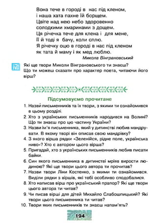Вона тече в городі в нас під кленом,
і наша хата пахне їй борщем.
Цвіте над нею небо здоровенно
солодкими хмаринами з дощем.
Ця річечка тече для клена і для мене,
її й тоді я бачу, коли сплю.
Я річечку оцю в городі в нас під кленом
як тата й маму і як мед люблю.
Микола Вінграновський
Які ще твори Миколи Вінграновського ти знаєш?
Що ти можеш сказати про характер поета, читаючи його
вірш?
Підсумовуємо прочитане
1. Назви письменників та їх твори, з якими ти ознайомився
в цьому розділі.
2. Хто з українських письменників народився на Волині?
Що ти знаєш про цю частину України?
3. Назви ім’я письменника, який у дитинстві любив мандру­
вати. В якому творі він описав свою мандрівку?
4. З якого вірша рядки «Зеленійся, рідне поле, українська
ниво»? Хто є автором цього вірша?
5. Пригадай, хто з українських письменників любив писати
байки.
6. Син якого письменника в дитинстві мріяв вирости лю­
диною? Які ще твори цього автора ти прочитав?
7. Назви твори Ліни Костенко, з якими ти ознайомився.
Виділи рядки з віршів, які тобі особливо сподобалися.
8. Хто написав вірш про український прапор? Які ще твори
цього автора ти читав?
9. Чи писав вірші для дітей Михайло Слабошпицький? Які
твори цього письменника ти читав?
10. Твори яких письменників ти знаєш напам’ять?
194
 