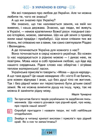 З У КР А ЇН О Ю В СЕРЦ І - Ї Ц -Г «• •• ■ •• «і ^
Ми всі говоримо про любов до України. Але чи можна
любити те, чого не знаєш?
А що ми знаємо про Україну?
Ми знаємо, що так називається земля, на якій ми
живемо, і наша держава. Знаємо, що люди, які живуть
в Україні, — немов крапелинки Божої роси: поєднані сво­
єю історією, мовою, звичаями. Що на цій землі з правіку
жили наші прадіди і прабабусі. Що вони співали тих же
пісень, які співаємо ми з вами, так само святкували Різдво
і Великдень.
А де починається Україна для кожного з нас?
Вона починається в серці кожного українця. Бо кожен
із нас народжується з рідною мовою — і дихає нею, як
повітрям. Мова несе в собі проміння любові, що йде від
нашого серденька. Рідне слово нас оберігає і зігріває
теплом материнської ласки.
Українське прислів’я говорить: «Мова — душа народу».
А що таке душа? Це наше невидиме «Я»: ніхто її не бачить,
але кожен відчуває і знає, що без душі тіло не житиме.
Так і без рідної мови ми перестанемо бути дітьми своєї
землі. Як не можна виміняти душу на іншу, чужу, так не
можна й замінити рідну мову.
Марія Чумарна
Ти прочитав багато творів українських та зарубіжних пись­
менників. Що нового дізнався про рідний край, про мову,
про героїв нашої землі?
И Спробуй пригадати і назвати твори, які тобі найбільше
сподобалися.
Знайди в читанці крилаті вислови і прислів'я про рідний
край. Які з них ти запам’ятаєш?
196
 