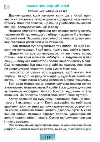 КАЗКА ПРО РІДНИЙ КРАЙ
Калмицька народна казка
Давним-давно, коли калмики жили ще в Китаї, при­
везли китайському імператорові в подарунок незвичайну
пташку. Вона так співала, що сонце у небі сповільнювало
свій хід, дослуховуючись до її співу.
Наказав імператор зробити для пташки золоту клітку,
постелити їй пух молодого лебедя, годувати її з імпера­
торської кухні. Першого свого міністра імператор призна­
чив головним доглядачем за пташкою.
— Хай пташка тут почувається так добре, як ніде і ні­
коли не почувалася. І хай вона тішить нас своїм співом.
Щ оранку імператор вслухався, чи не почує голос
пташки, але вона мовчала. «Мабуть, їй задушливо в па­
лаці», — подумав імператор і звелів винести клітку в сад.
Сад імператора був єдиним у світі за красою. Але ніщо
не зворушувало пташину: вона сумно мовчала.
Імператор запросив усіх мудреців, щоб почути їхні
поради. Та що б не радили мудреці, куди б не вивозили
клітку, — лише сумна сльоза котилася з очей пташини...
Три роки імператор зі своїми слугами возили клітку
з мовчазною пташкою по всій країні, і ось одного дня вони
зупинились на березі гнилого болота, над яким літала
комашня. За болотом простяглися жовті піски пустелі.
Клітку повісили на суху гілку, поставили біля неї вар­
тового і вклалися спати. Коли зажевріла на небі ясна
вранішня зоря, пташка раптом стрепенулася, розпрями­
ла крила, квапливо стала чистити дзьобом пір’я. А коли
зійшло сонце, пташина стрімко злетіла, ударилася об
золоті лозини клітки і впала. Сумно озирнулася навколо
і тихо заспівала...
Сто пісень печалі проспівала вона, а коли почала пісню
радості, — тисячі таких же птахів, як вона, злетілися з усіх
 