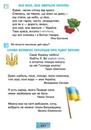 УСЕ МОЄ, ВСЕ ЗВЕТЬСЯ УКРАЇНА
Буває, часом сліпну від краси.
Спинюсь, не тямлю, що воно за диво,—
оці степи, це небо, ці ліси,
усе так гарно, чисто, незрадливо,
усе як є — дорога, явори,
усе моє, все зветься — Україна.
Така краса, висока і нетлінна,
що хоч спинись і з Богом говори.
Ліна Костенко
Які почуття викликає цей вірш?
СЛОВА ВЕЛИКИХ УКРАЇНЦІВ ПРО РІДНУ ЗЕМЛЮ
Свою Україну любіть!
Любіть її. Во время люте,
в остатню тяжкую минуту
за неї Господа моліть!
Тарас Шевченко
Дзвін шабель, пісні, походи, воля соколина,
тихі зорі, ясні води — моя Україна.
Володимир Сосюра
Я єсть народ, якого Правди сила
ніким звойована ще не була.
Павло Тичина
Можна все на світі вибирати, сину,
вибрати не можна тільки Батьківщину.
Василь Симоненко
201
 