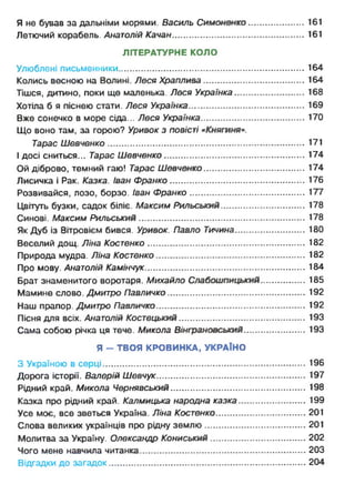 Я не бував за дальніми морями. Василь Симоненко......................161
Летючий корабель. Анатолій Качан.......................................................161
ЛІТЕРАТУРНЕ КОЛО
Улюблені письменники.............................................................................164
Колись весною на Волині. Леся Храплива.......................................... 164
Тішся, дитино, поки ще маленька. Леся Українка............................. 168
Хотіла б я піснею стати. Леся Українка................................................ 169
Вже сонечко в морю сіда... Леся Українка........................................... 170
Що воно там, за горою? Уривок з повісті «Княгиня».
Тарас Шевченко................................................................................. 171
І досі сниться... Тарас Шевченко.......................................................... 174
Ой діброво, темний гаю! Тарас Шевченко.......................................... 174
Лисичка і Рак. Казка. Іван Франко........................................................176
Розвивайся, лозо, борзо. Іван Франко................................................177
Цвітуть бузки, садок біліє. Максим Рильський................................... 178
Синові. Максим Рильський.....................................................................178
Як Дуб із Вітровієм бився. Уривок. Павло Тичина..............................180
Веселий дощ. Ліна Костенко................................................................. 182
Природа мудра. Ліна Костенко .............................................................182
Про мову. Анатолій Камінчук.................................................................. 184
Брат знаменитого воротаря. Михайло Слабошпицький................... 185
Мамине слово. Дмитро Павличко......................................................... 192
Наш прапор. Дмитро Павличко..............................................................192
Пісня для всіх. Анатолій Костецький.....................................................193
Сама собою річка ця тече. Микола Вінграновський.......................... 193
Я - ТВОЯ КРОВИНКА, УКРАЇНО
З Україною в серці....................................................................................196
Дорога історії. Валерій Шевчук..............................................................197
Рідний край. Микола Чернявський........................................................ 198
Казка про рідний край. Калмицька народна казка............................ 199
Усе моє, все зветься Україна. Ліна Костенко..................................... 201
Слова великих українців про рідну землю..........................................201
Молитва за Україну. Олександр Кониський........................................202
Чого мене навчила читанка.................................................................... 203
Відгадки до загадок.................................................................................204
 