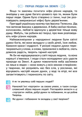 ->Й ~ ПЕРШІ ЛЮДИ НА ЗЕМЛІ
Якщо ти захочеш почитати міфи різних народів, то
знайдеш у них дуже багато цікавого про те, якими були
перші люди. Одних було створено з глини, інші (як роз­
повідають американські міфи) були дерев'яними.
Пригадай українську казочку про Івасика-Телесика. Дід
теж витесав Івасика з деревинки. А баба своїми піснями,
колисанням, любов’ю вдихнула у дерев'яне тільце живу
душу. Мабуть, так робили всі творці, про яких розповіда­
ють міфи різних народів.
Найважливішими у народженні людини були світлі
думки богів, які вони вкладали у своїх дітей, їхня любов,
бажання краси і мудрості. У розумі людини думки пере­
творюються у слова, а слова, промовлені з любов'ю, сіють
довкола радість, творять гарний настрій.
Як би не народжувалася у світі перша людина, та вона
нарешті з'явилася. І люди стали володарями усіх царств
природи на Землі. А думки повелителів неба засіялися
не лише в людях — вони живуть у всіх земних створіннях:
у тваринах, які розуміють нас без слів, у рослинах, які
відчувають настрій наших думок, у воді та вітрі, які все
запам'ятовують і переносять по світу.
Ш
А як ти уявляєш собі перших людей?
Намалюй їхні «портрети» за своєю уявою, а також склади
словесний образ перших людей. Постарайся вкласти в ці
«портрети» любов, добрі думки та побажання, як це робив
Творець.
Які думки і побажання ти вкладеш у свої творіння?
 