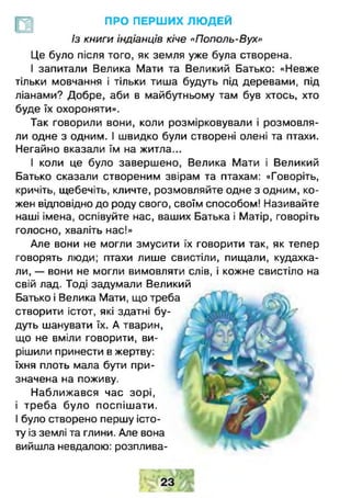 ПРО ПЕРШИХ ЛЮ ДЕЙ
Із книги індіанців кіче «Пополь-Вух»
Це було після того, як земля уже була створена.
І запитали Велика Мати та Великий Батько: «Невже
тільки мовчання і тільки тиша будуть під деревами, під
ліанами? Добре, аби в майбутньому там був хтось, хто
буде їх охороняти».
Так говорили вони, коли розмірковували і розмовля­
ли одне з одним. І швидко були створені олені та птахи.
Негайно вказали їм на житла...
І коли це було завершено, Велика Мати і Великий
Батько сказали створеним звірам та птахам: «Говоріть,
кричіть, щебечіть, кличте, розмовляйте одне з одним, ко­
жен відповідно до роду свого, своїм способом! Називайте
наші імена, оспівуйте нас, ваших Батька і Матір, говоріть
голосно, хваліть нас!»
Але вони не могли змусити їх говорити так, як тепер
говорять люди; птахи лише свистіли, пищали, кудахка-
ли, — вони не могли вимовляти слів, і кожне свистіло на
свій лад. Тоді задумали Великий
Батько і Велика Мати, що треба
створити істот, які здатні бу­
дуть шанувати їх. А тварин,
що не вміли говорити, ви­
рішили принести в жертву:
їхня плоть мала бути при­
значена на поживу.
Наближався час зорі,
і треба було поспіш ати.
І було створено першу істо­
ту із землі та глини. Але вона
вийшла невдалою: розплива­
 