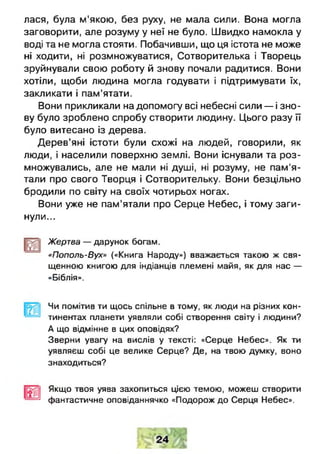 лася, була м'якою, без руху, не мала сили. Вона могла
заговорити, але розуму у неї не було. Швидко намокла у
воді та не могла стояти. Побачивши, що ця істота не може
ні ходити, ні розмножуватися, Сотворителька і Творець
зруйнували свою роботу й знову почали радитися. Вони
хотіли, щоби людина могла годувати і підтримувати їх,
закликати і пам'ятати.
Вони прикликали на допомогу всі небесні сили — і зно­
ву було зроблено спробу створити людину. Цього разу її
було витесано із дерева.
Дерев’яні істоти були схожі на людей, говорили, як
люди, і населили поверхню землі. Вони існували та роз­
множувались, але не мали ні душі, ні розуму, не пам'я­
тали про свого Творця і Сотворительку. Вони безцільно
бродили по світу на своїх чотирьох ногах.
Вони уже не пам’ятали про Серце Небес, і тому заги­
нули...
Жертва — дарунок богам.
«Пополь-Вух» («Книга Народу») вважається такою ж свя­
щенною книгою для індіанців племені майя, як для нас —
«Біблія».
Чи помітив ти щось спільне в тому, як люди на різних кон­
тинентах планети уявляли собі створення світу і людини?
А що відмінне 8 цих оповідях?
Зверни увагу на вислів у тексті: «Серце Небес». Як ти
уявляєш собі це велике Серце? Де, на твою думку, воно
знаходиться?
Якщо твоя уява захопиться цією темою, можеш створити
фантастичне оповіданнячко «Подорож до Серця Небес».
 