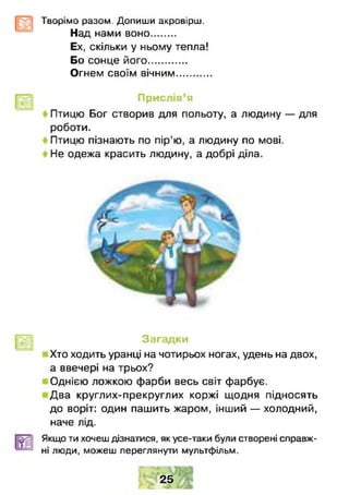 Творімо разом. Допиши акровірш.
Над нами воно.........
Ех, скільки у ньому тепла!
Бо сонце його..............
Огнем своїм вічним............
Прислів’я
Птицю Бог створив для польоту, а людину — для
роботи.
Птицю пізнають по пір’ю, а людину по мові.
Не одежа красить людину, а добрі діла.
Загадки
Хто ходить уранці на чотирьох ногах, удень на двох,
а ввечері на трьох?
Однією ложкою фарби весь світ фарбує.
Два круглих-прекруглих коржі щодня підносять
до воріт: один пашить жаром, інший — холодний,
наче лід.
Якщо ти хочеш дізнатися, як усе-таки були створені справж­
ні люди, можеш переглянуш мультфільм.
2 5
 