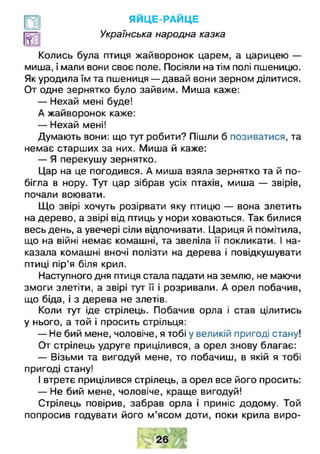 ЯЙЦЕ-РАЙ ЦЕ
Українська народна казка
Колись була птиця жайворонок царем, а царицею —
миша, і мали вони своє поле. Посіяли на тім полі пшеницю.
Як уродила їм та пшениця — давай вони зерном ділитися.
От одне зернятко було зайвим. Миша каже:
— Нехай мені буде!
А жайворонок каже:
— Нехай мені!
Думають вони: що тут робити? Пішли б позиватися, та
немає старших за них. Миша й каже:
— Я перекушу зернятко.
Цар на це погодився. А миша взяла зернятко та й по­
бігла в нору. Тут цар зібрав усіх птахів, миша — звірів,
почали воювати.
Що звірі хочуть розірвати яку птицю — вона злетить
на дерево, а звірі від птиць у нори ховаються. Так билися
весь день, а увечері сіли відпочивати. Цариця й помітила,
що на війні немає комашні, та звеліла її покликати. І на­
казала комашні вночі полізти на дерева і повідкушувати
птиці пір'я біля крил.
Наступного дня птиця стала падати на землю, не маючи
змоги злетіти, а звірі тут її і розривали. А орел побачив,
що біда, і з дерева не злетів.
Коли тут іде стрілець. Побачив орла і став цілитись
у нього, а той і просить стрільця:
— Не бий мене, чоловіче, я тобі у великій пригоді стану!
От стрілець удруге прицілився, а орел знову благає:
— Візьми та вигодуй мене, то побачиш, в якій я тобі
пригоді стану!
І втретє прицілився стрілець, а орел все його просить:
— Не бий мене, чоловіче, краще вигодуй!
Стрілець повірив, забрав орла і приніс додому. Той
попросив годувати його м’ясом доти, поки крила виро­
 